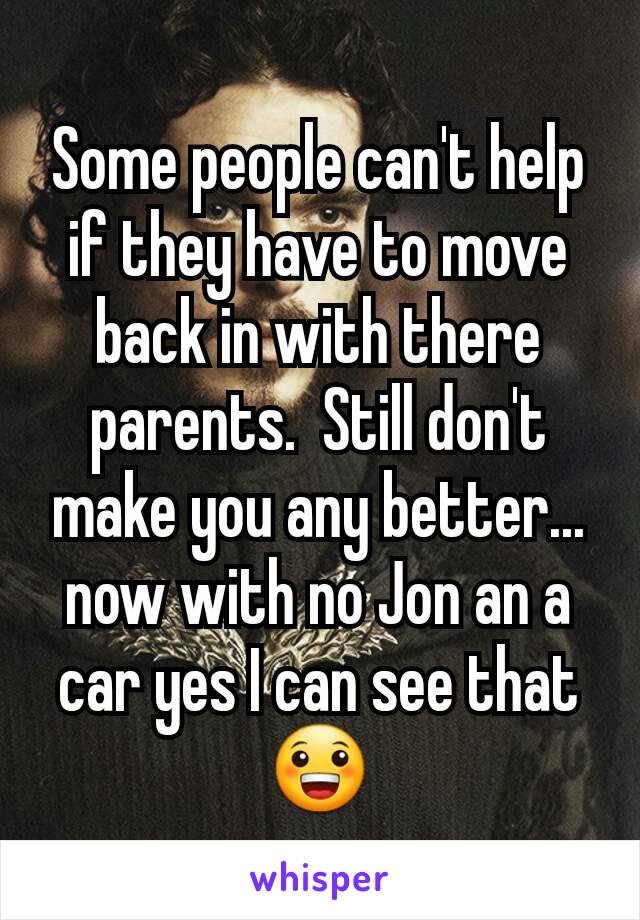 Some people can't help if they have to move back in with there parents.  Still don't make you any better... now with no Jon an a car yes I can see that 😀