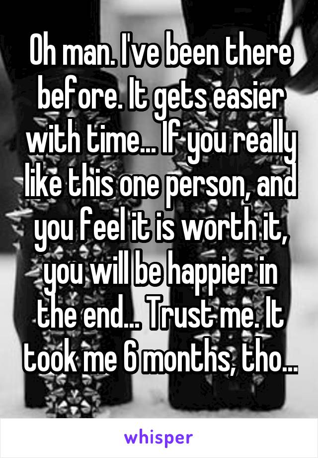 Oh man. I've been there before. It gets easier with time... If you really like this one person, and you feel it is worth it, you will be happier in the end... Trust me. It took me 6 months, tho... 