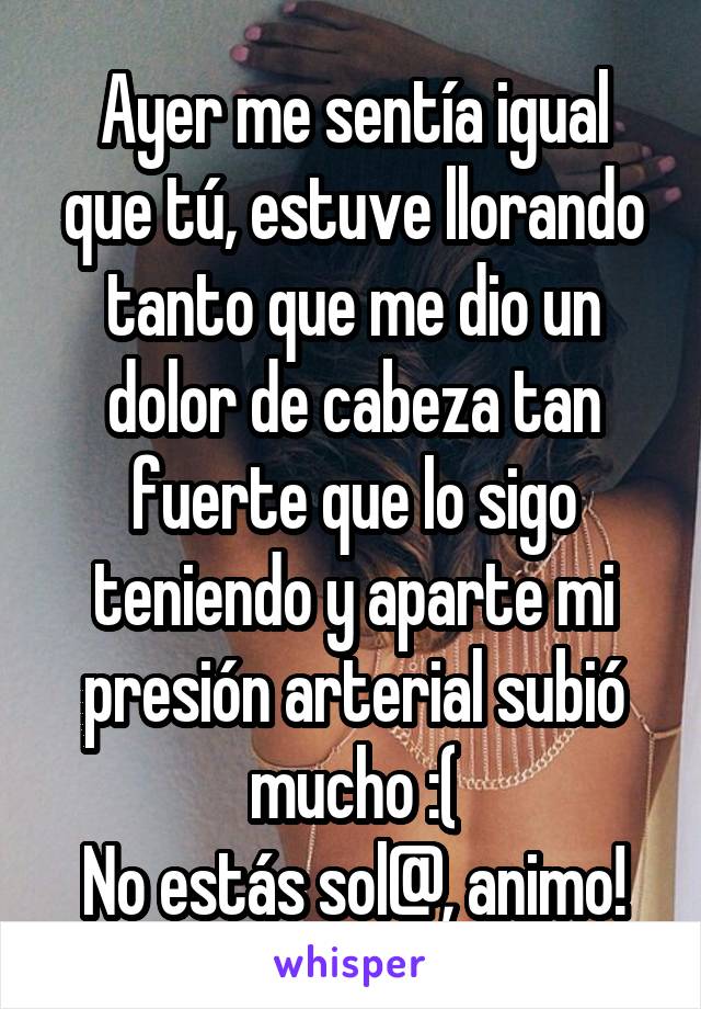 Ayer me sentía igual que tú, estuve llorando tanto que me dio un dolor de cabeza tan fuerte que lo sigo teniendo y aparte mi presión arterial subió mucho :(
No estás sol@, animo!