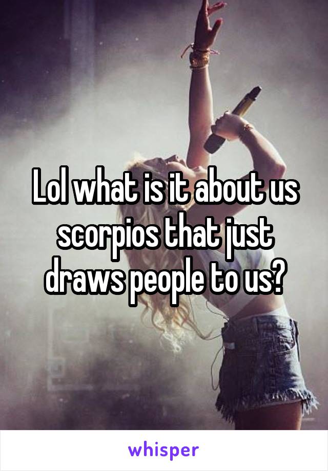 Lol what is it about us scorpios that just draws people to us?