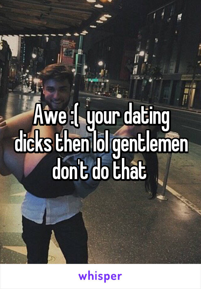Awe :(  your dating dicks then lol gentlemen don't do that 