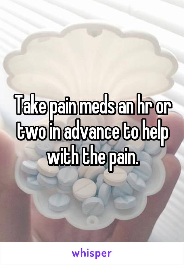 Take pain meds an hr or two in advance to help with the pain.