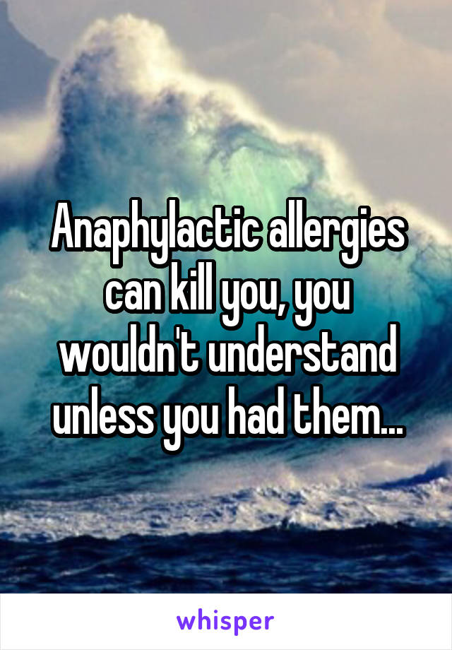 Anaphylactic allergies can kill you, you wouldn't understand unless you had them...