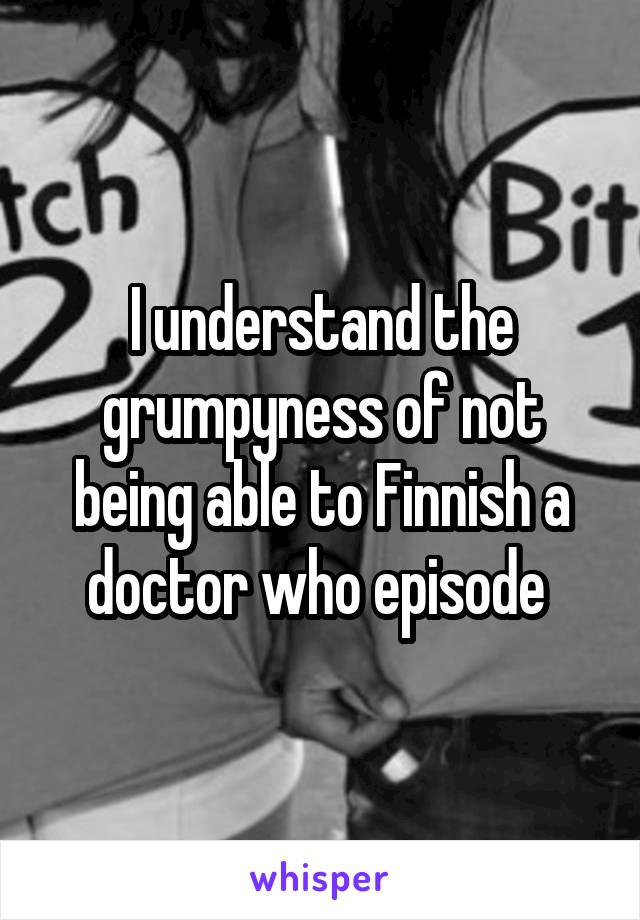 I understand the grumpyness of not being able to Finnish a doctor who episode 