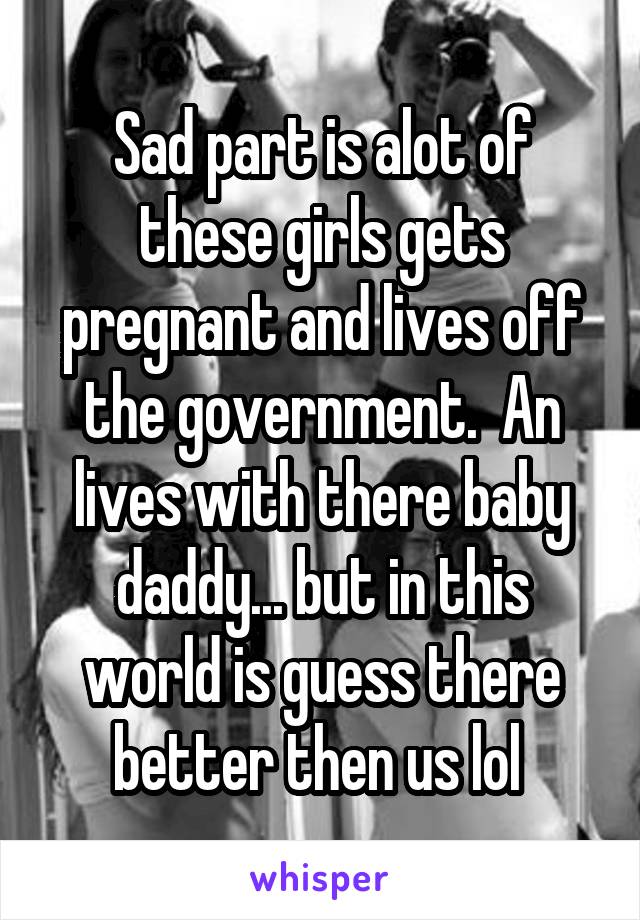 Sad part is alot of these girls gets pregnant and lives off the government.  An lives with there baby daddy... but in this world is guess there better then us lol 