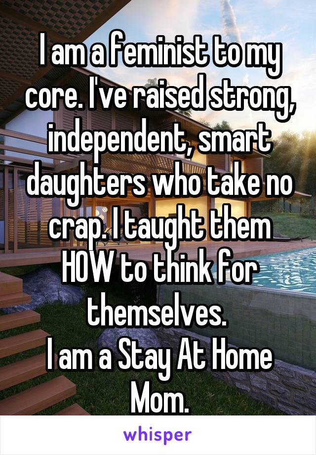 I am a feminist to my core. I've raised strong, independent, smart daughters who take no crap. I taught them HOW to think for themselves. 
I am a Stay At Home Mom.