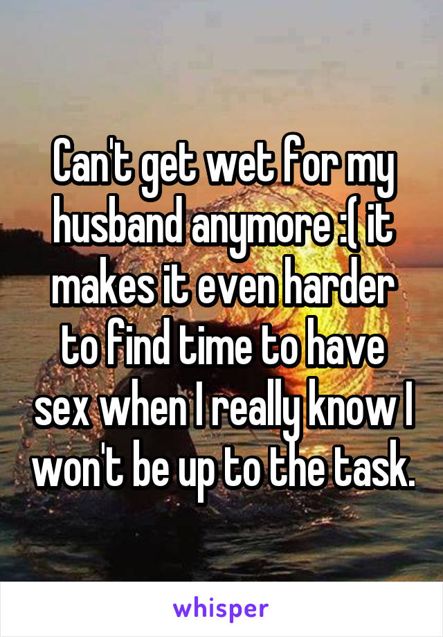 Can't get wet for my husband anymore :( it makes it even harder to find time to have sex when I really know I won't be up to the task.