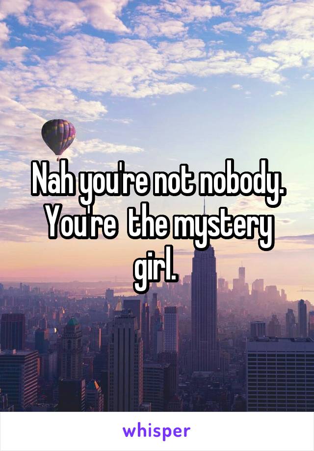 Nah you're not nobody. You're  the mystery girl. 