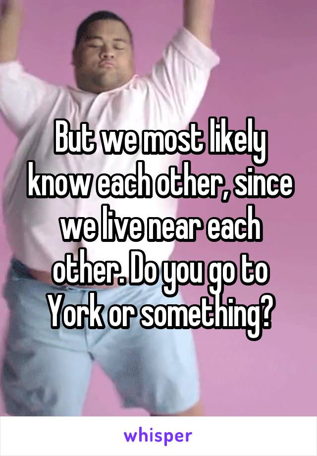 But we most likely know each other, since we live near each other. Do you go to York or something?