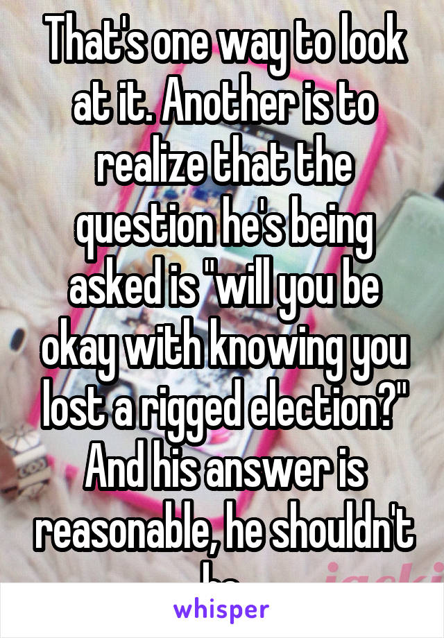 That's one way to look at it. Another is to realize that the question he's being asked is "will you be okay with knowing you lost a rigged election?" And his answer is reasonable, he shouldn't be.