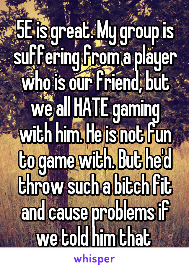 5E is great. My group is suffering from a player who is our friend, but we all HATE gaming with him. He is not fun to game with. But he'd throw such a bitch fit and cause problems if we told him that 