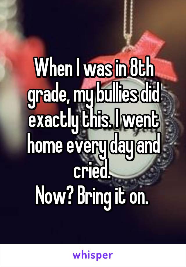 When I was in 8th grade, my bullies did exactly this. I went home every day and cried. 
Now? Bring it on. 