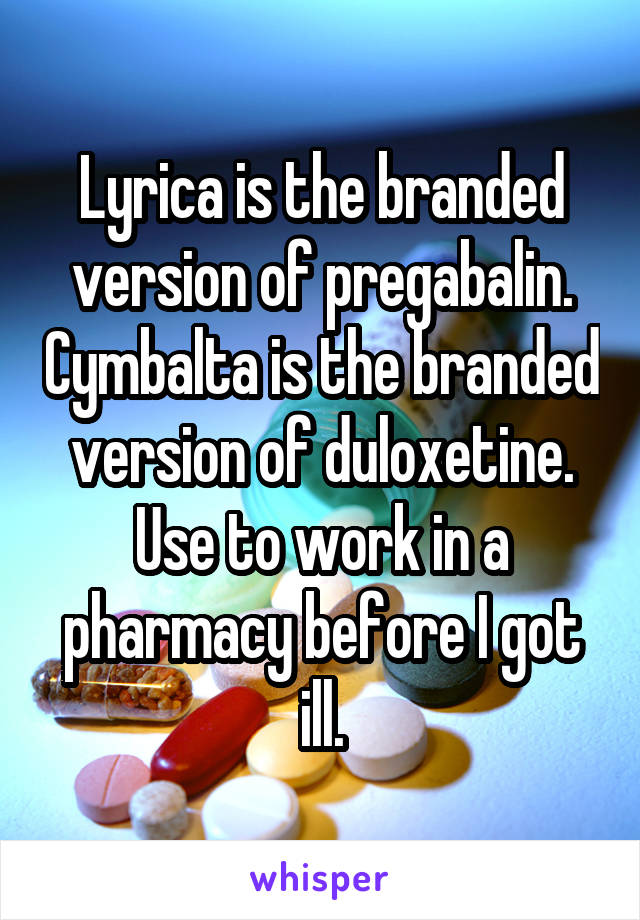 Lyrica is the branded version of pregabalin. Cymbalta is the branded version of duloxetine. Use to work in a pharmacy before I got ill.