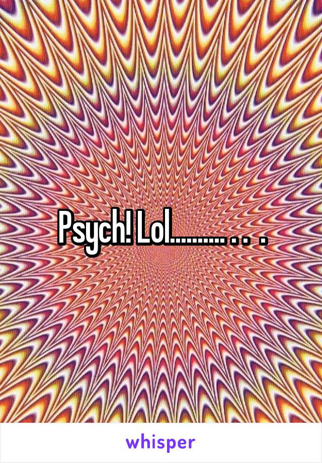 Psych! Lol.......... . .  .