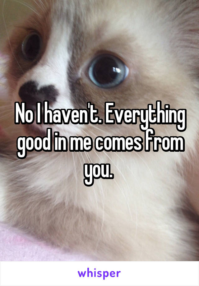 No I haven't. Everything good in me comes from you. 