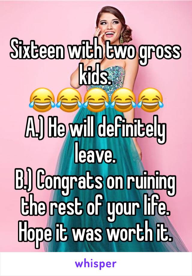 Sixteen with two gross kids. 
😂😂😂😂😂
A.) He will definitely leave. 
B.) Congrats on ruining the rest of your life. Hope it was worth it. 