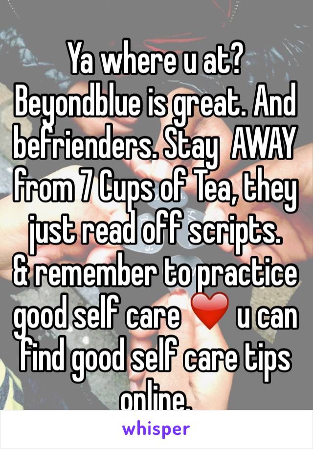Ya where u at? Beyondblue is great. And befrienders. Stay  AWAY from 7 Cups of Tea, they just read off scripts. 
& remember to practice good self care ❤️ u can find good self care tips online. 