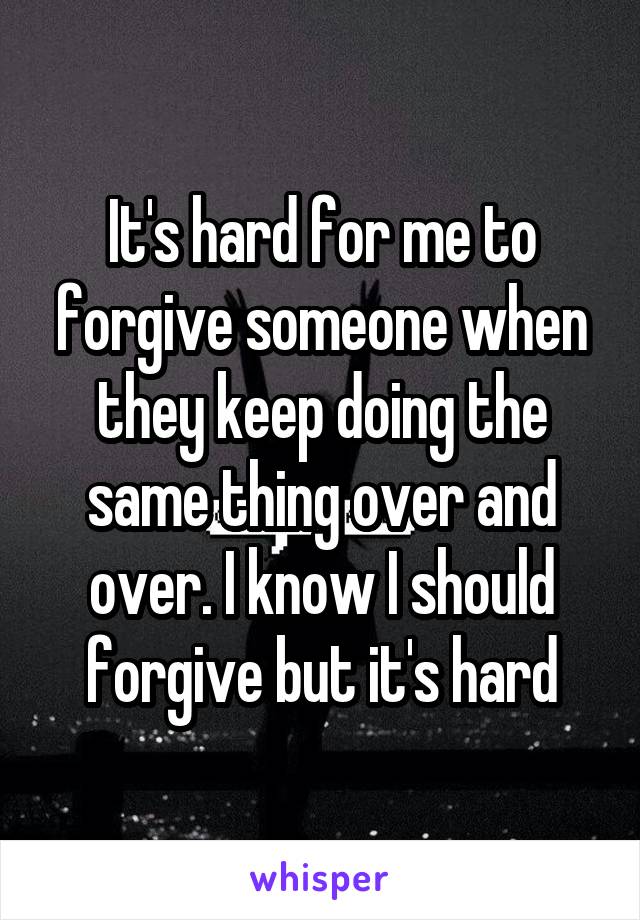 It's hard for me to forgive someone when they keep doing the same thing over and over. I know I should forgive but it's hard