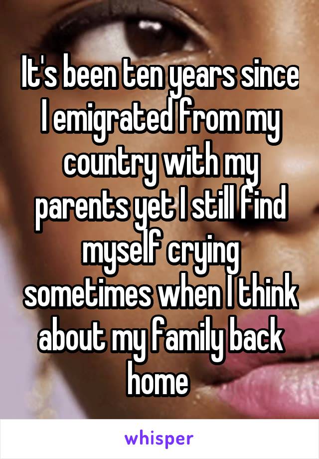 It's been ten years since I emigrated from my country with my parents yet I still find myself crying sometimes when I think about my family back home 