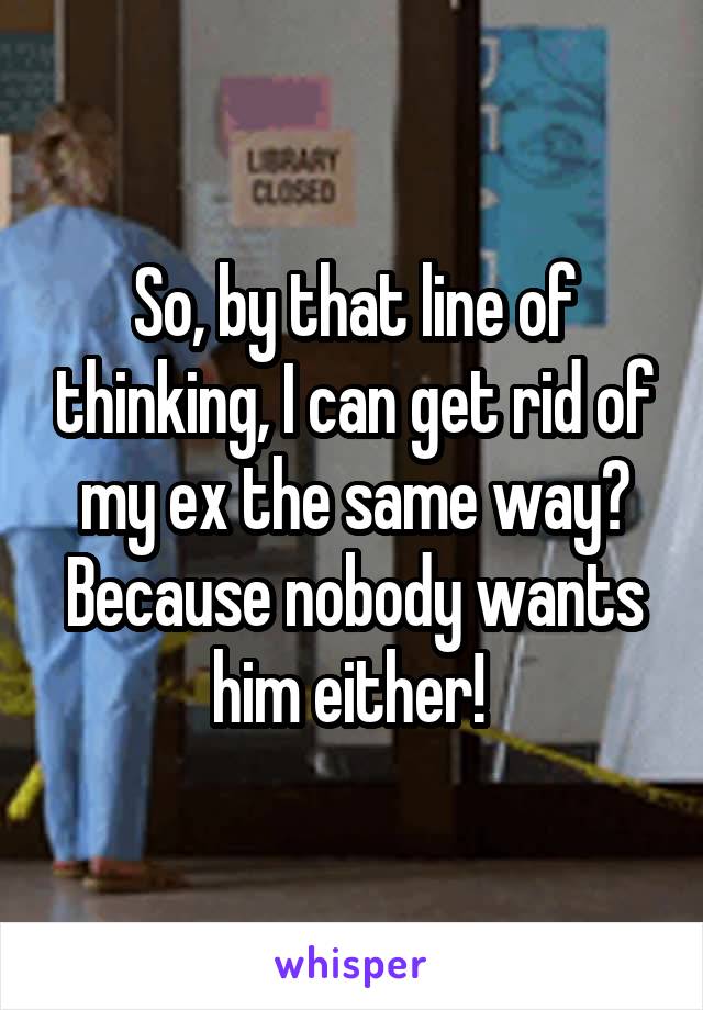 So, by that line of thinking, I can get rid of my ex the same way? Because nobody wants him either! 