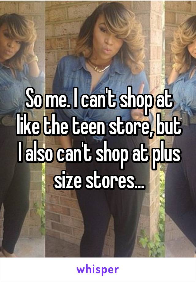 So me. I can't shop at like the teen store, but I also can't shop at plus size stores...