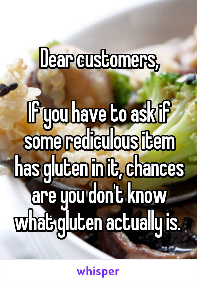 Dear customers,

If you have to ask if some rediculous item has gluten in it, chances are you don't know what gluten actually is. 
