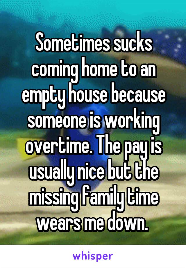 Sometimes sucks coming home to an empty house because someone is working overtime. The pay is usually nice but the missing family time wears me down. 