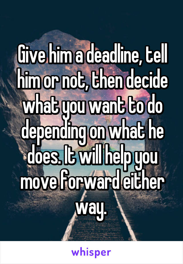 Give him a deadline, tell him or not, then decide what you want to do depending on what he does. It will help you move forward either way. 