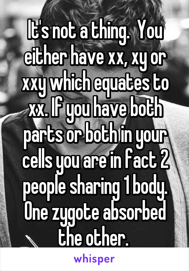 It's not a thing.  You either have xx, xy or xxy which equates to xx. If you have both parts or both in your cells you are in fact 2 people sharing 1 body. One zygote absorbed the other. 