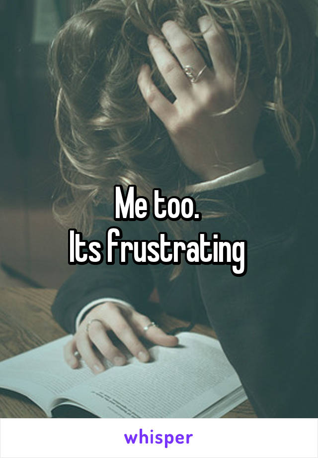 Me too. 
Its frustrating 