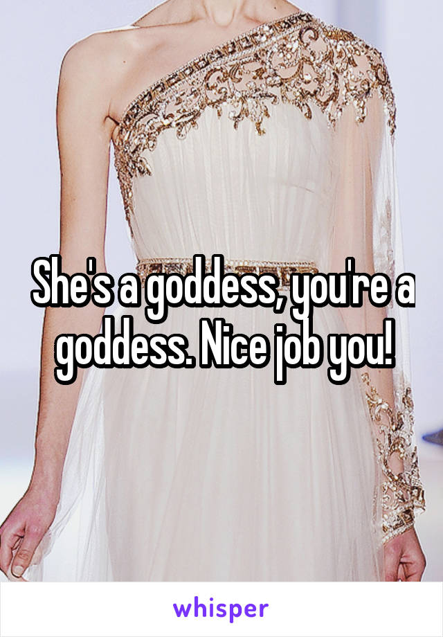 She's a goddess, you're a goddess. Nice job you!