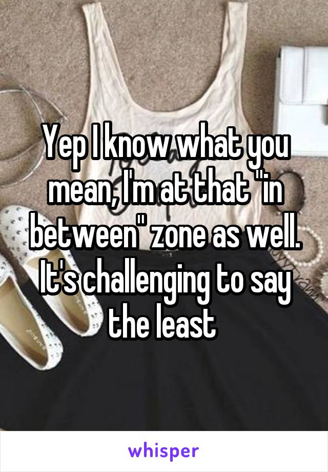 Yep I know what you mean, I'm at that "in between" zone as well. It's challenging to say the least 