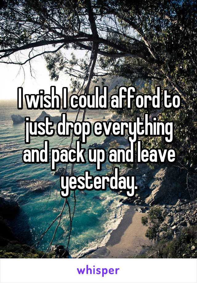 I wish I could afford to just drop everything and pack up and leave yesterday.