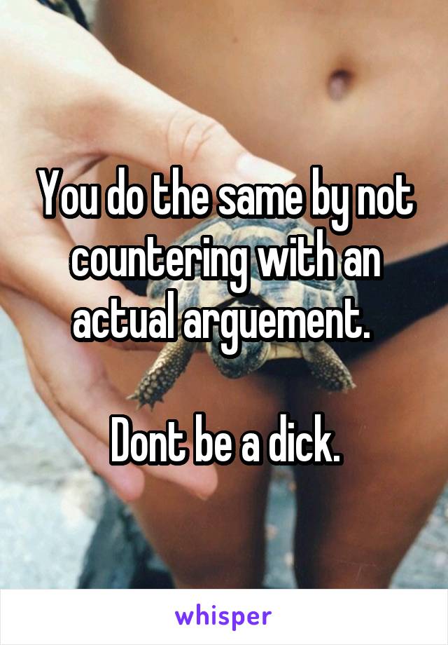 You do the same by not countering with an actual arguement. 

Dont be a dick.