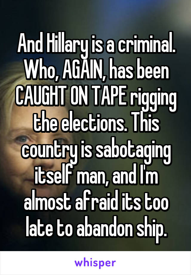 And Hillary is a criminal. Who, AGAIN, has been CAUGHT ON TAPE rigging the elections. This country is sabotaging itself man, and I'm almost afraid its too late to abandon ship.