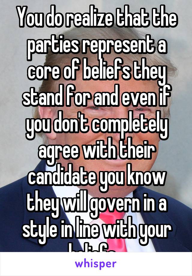 You do realize that the parties represent a core of beliefs they stand for and even if you don't completely agree with their candidate you know they will govern in a style in line with your beliefs...