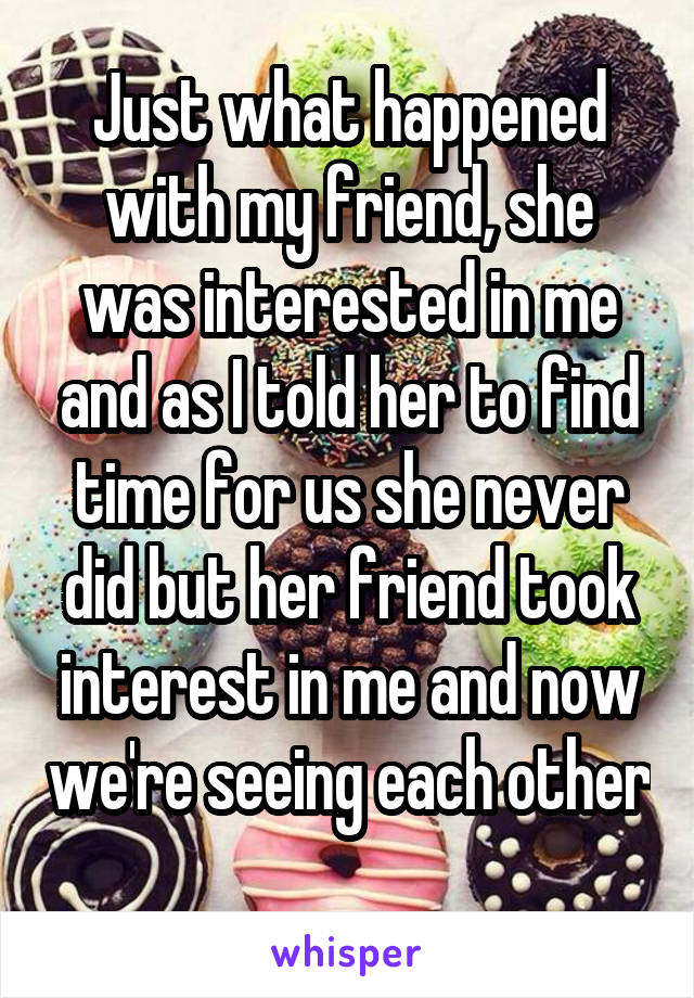Just what happened with my friend, she was interested in me and as I told her to find time for us she never did but her friend took interest in me and now we're seeing each other 