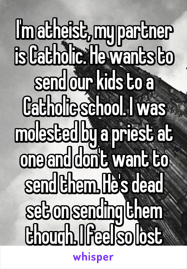 I'm atheist, my partner is Catholic. He wants to send our kids to a Catholic school. I was molested by a priest at one and don't want to send them. He's dead set on sending them though. I feel so lost
