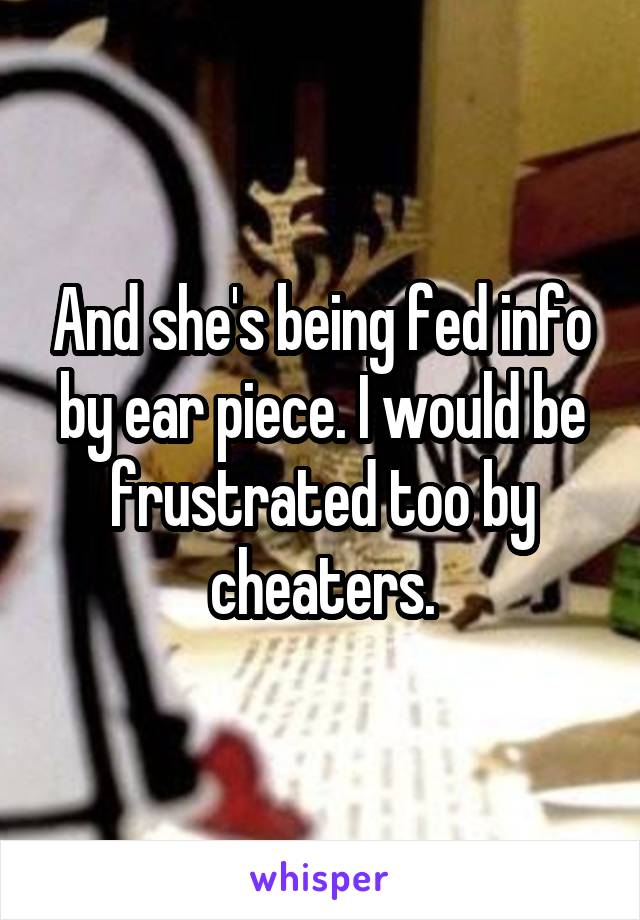 And she's being fed info by ear piece. I would be frustrated too by cheaters.