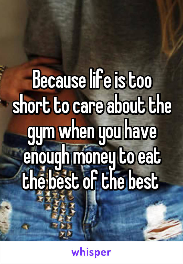 Because life is too short to care about the gym when you have enough money to eat the best of the best 