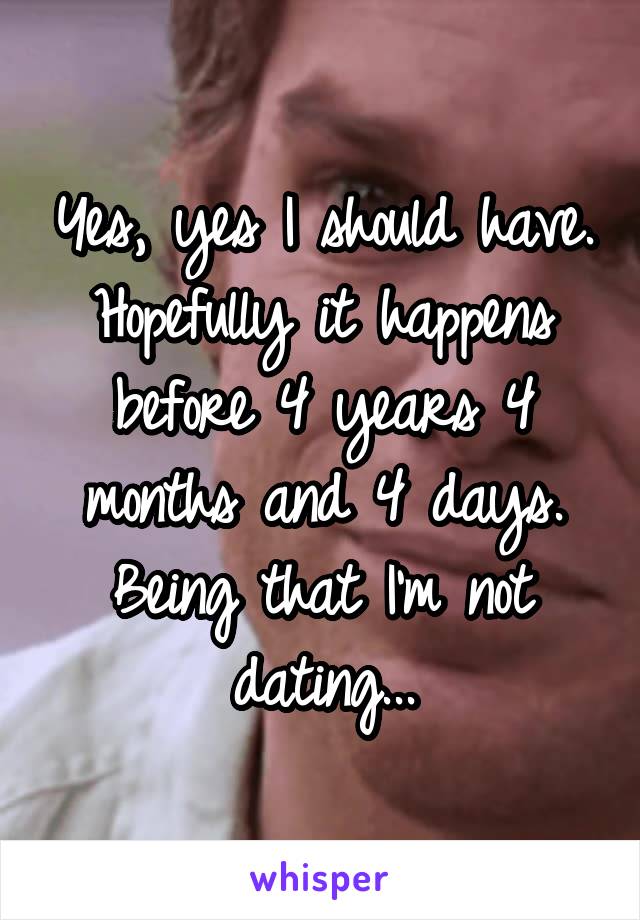 Yes, yes I should have. Hopefully it happens before 4 years 4 months and 4 days. Being that I'm not dating...