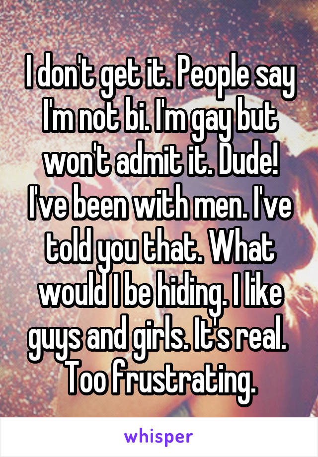 I don't get it. People say I'm not bi. I'm gay but won't admit it. Dude! I've been with men. I've told you that. What would I be hiding. I like guys and girls. It's real. 
Too frustrating.