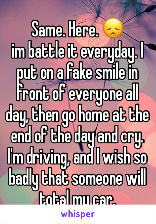 Same. Here. 😞
im battle it everyday. I put on a fake smile in front of everyone all day, then go home at the end of the day and cry. I'm driving, and I wish so badly that someone will total my car. 