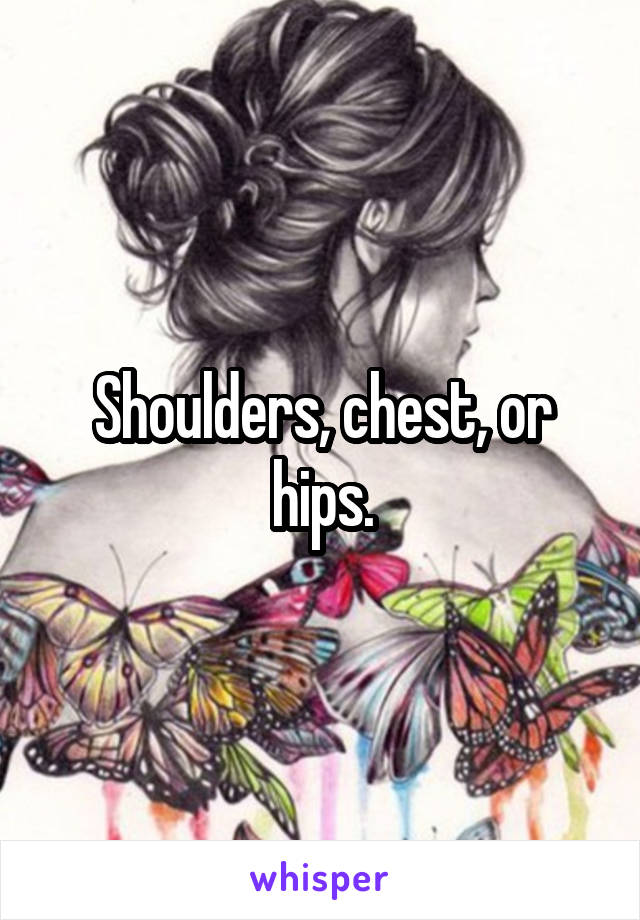 Shoulders, chest, or hips.