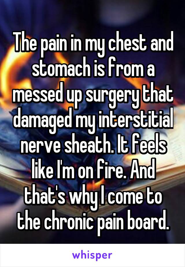 The pain in my chest and stomach is from a messed up surgery that damaged my interstitial nerve sheath. It feels like I'm on fire. And that's why I come to the chronic pain board.