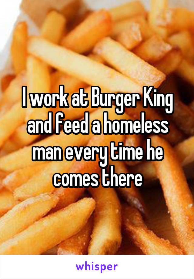 I work at Burger King and feed a homeless man every time he comes there