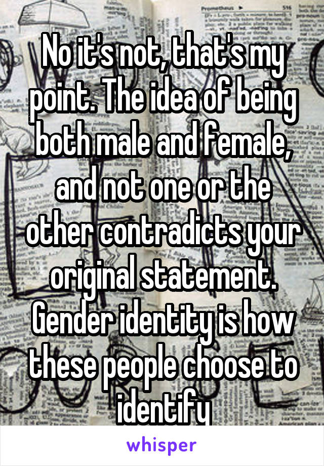 No it's not, that's my point. The idea of being both male and female, and not one or the other contradicts your original statement. Gender identity is how these people choose to identify
