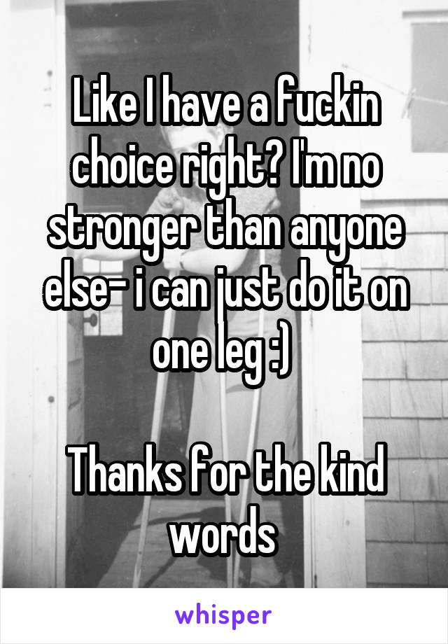 Like I have a fuckin choice right? I'm no stronger than anyone else- i can just do it on one leg :) 

Thanks for the kind words 