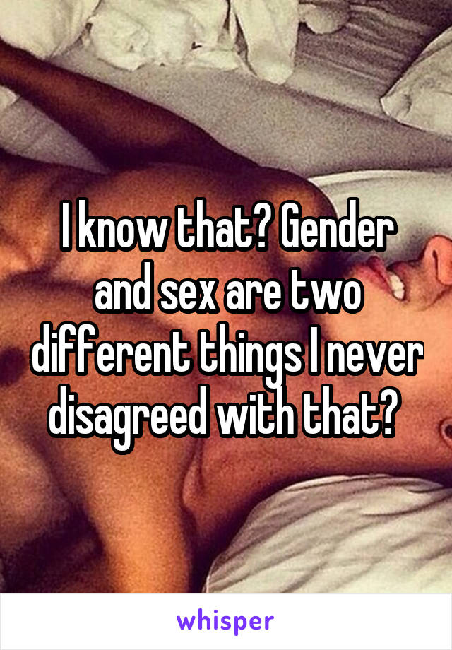 I know that? Gender and sex are two different things I never disagreed with that? 
