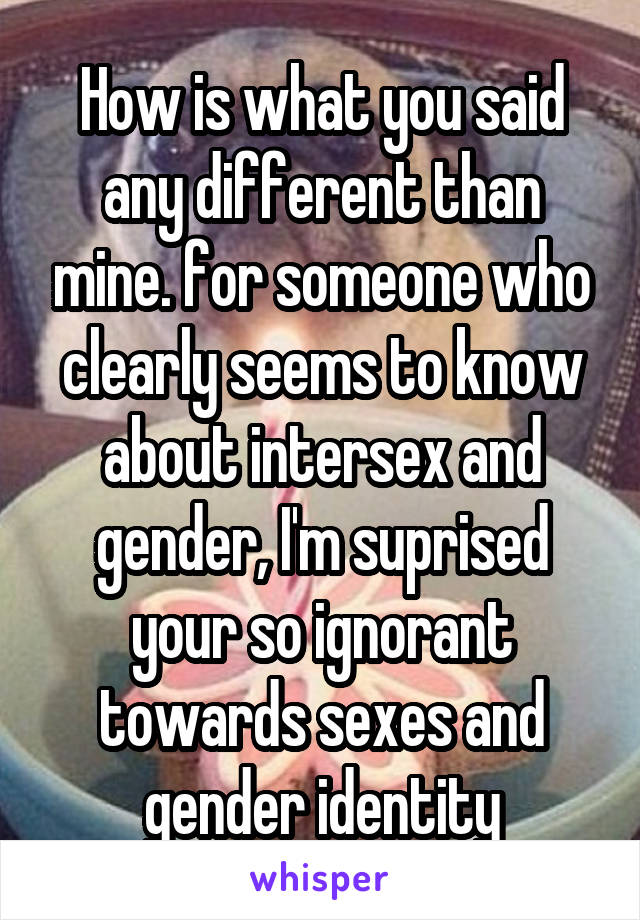 How is what you said any different than mine. for someone who clearly seems to know about intersex and gender, I'm suprised your so ignorant towards sexes and gender identity